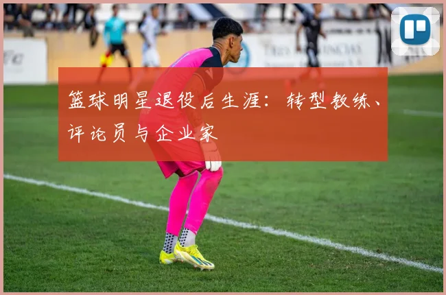 篮球明星退役后生涯：转型教练、评论员与企业家