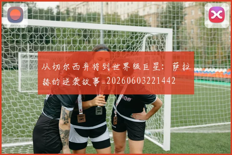 从切尔西弃将到世界级巨星：萨拉赫的逆袭故事_20260603221442